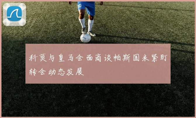 科莫与皇马会面商谈帕斯国米紧盯转会动态发展