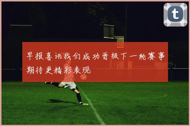 早报喜讯我们成功晋级下一轮赛事期待更精彩表现