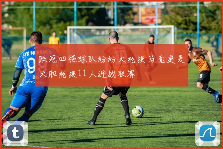 欧冠四强球队纷纷大轮换马竞更是大胆轮换11人迎战联赛