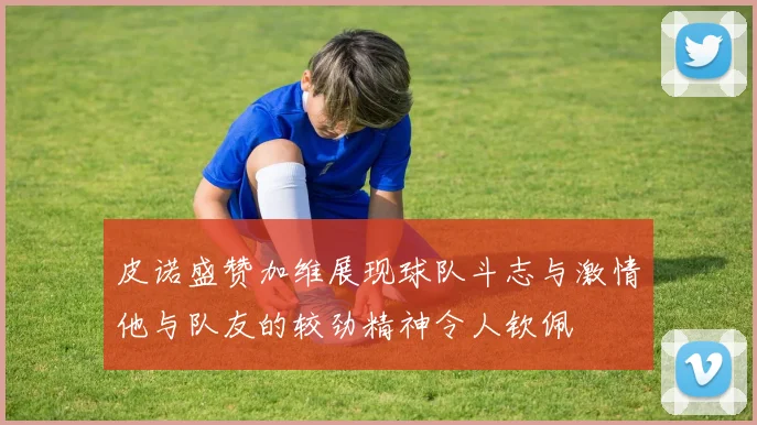 皮诺盛赞加维展现球队斗志与激情他与队友的较劲精神令人钦佩