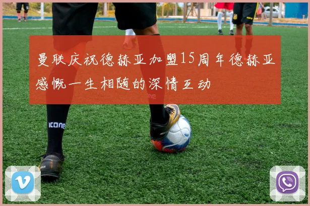 曼联庆祝德赫亚加盟15周年德赫亚感慨一生相随的深情互动