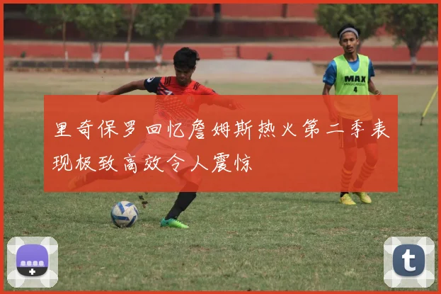 里奇保罗回忆詹姆斯热火第二季表现极致高效令人震惊