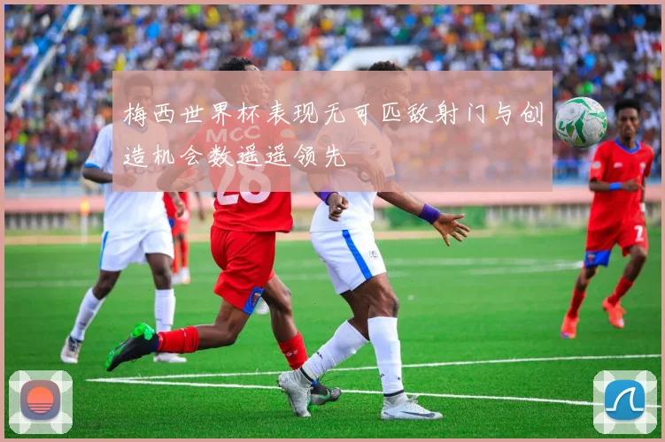 梅西世界杯表现无可匹敌射门与创造机会数遥遥领先