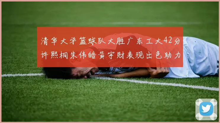清华大学篮球队大胜广东工大42分许熙桐朱伟皓黄宇财表现出色助力胜利