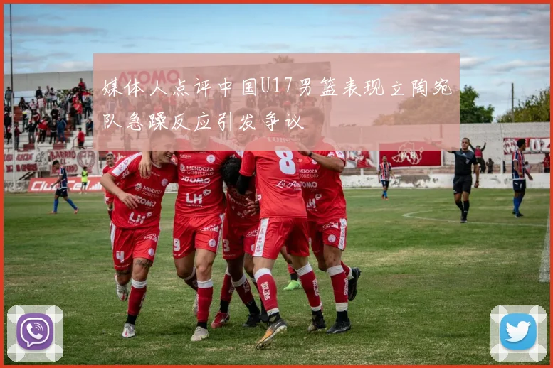 媒体人点评中国U17男篮表现立陶宛队急躁反应引发争议