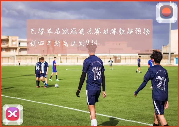 巴黎单届欧冠淘汰赛进球数超预期创四年新高达到934