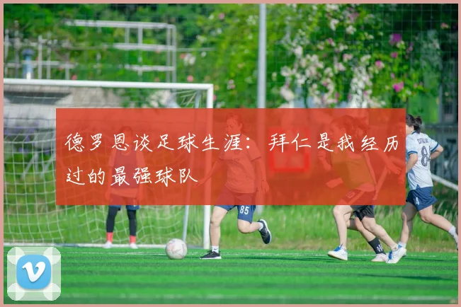 德罗恩谈足球生涯：拜仁是我经历过的最强球队