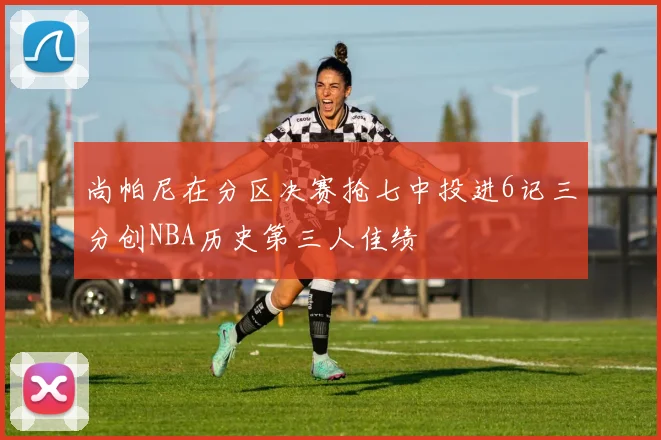 尚帕尼在分区决赛抢七中投进6记三分创NBA历史第三人佳绩
