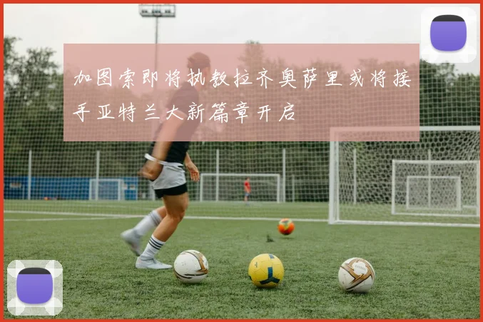 加图索即将执教拉齐奥萨里或将接手亚特兰大新篇章开启