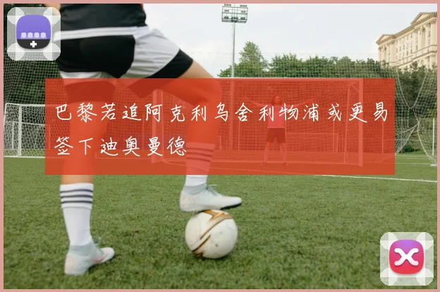 巴黎若追阿克利乌舍利物浦或更易签下迪奥曼德